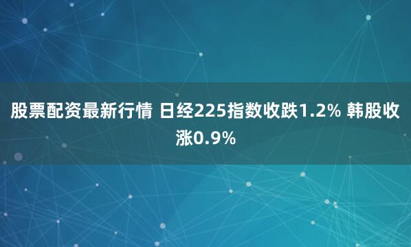 股票配资最新行情 日经225指数收跌1.2% 韩股收涨0.9%