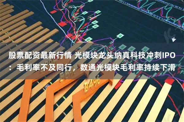 股票配资最新行情 光模块龙头纳真科技冲刺IPO：毛利率不及同行，数通光模块毛利率持续下滑