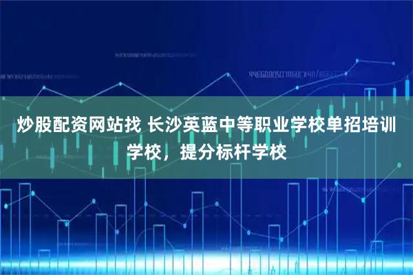 炒股配资网站找 长沙英蓝中等职业学校单招培训学校，提分标杆学校