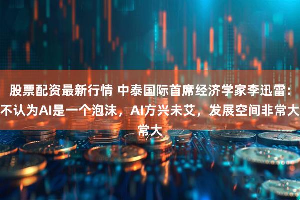 股票配资最新行情 中泰国际首席经济学家李迅雷：不认为AI是一个泡沫，AI方兴未艾，发展空间非常大