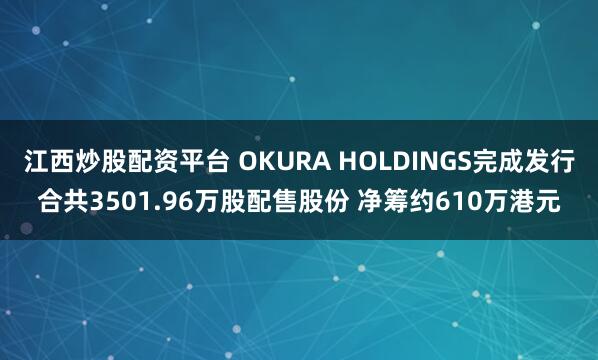 江西炒股配资平台 OKURA HOLDINGS完成发行合共3501.96万股配售股份 净筹约610万港元