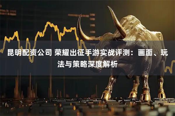 昆明配资公司 荣耀出征手游实战评测：画面、玩法与策略深度解析