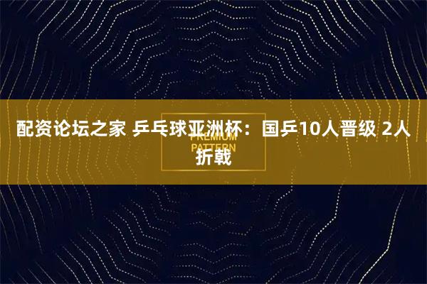 配资论坛之家 乒乓球亚洲杯：国乒10人晋级 2人折戟