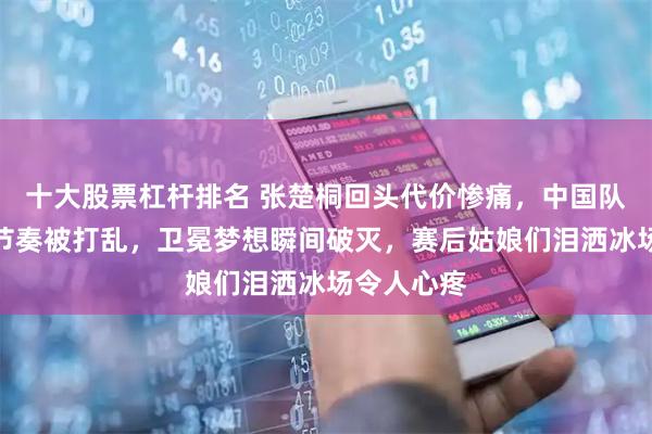 十大股票杠杆排名 张楚桐回头代价惨痛，中国队领先五圈节奏被打乱，卫冕梦想瞬间破灭，赛后姑娘们泪洒冰场令人心疼