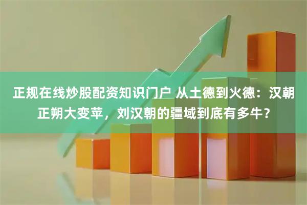 正规在线炒股配资知识门户 从土德到火德：汉朝正朔大变苹，刘汉朝的疆域到底有多牛？