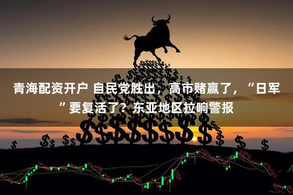 青海配资开户 自民党胜出，高市赌赢了，“日军”要复活了？东亚地区拉响警报