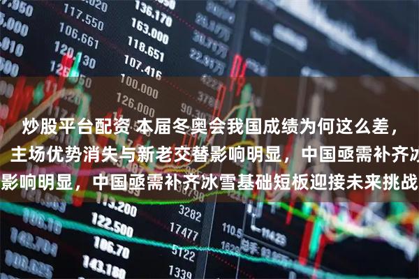 炒股平台配资 本届冬奥会我国成绩为何这么差，是多重因素叠加的结果，主场优势消失与新老交替影响明显，中国亟需补齐冰雪基础短板迎接未来挑战