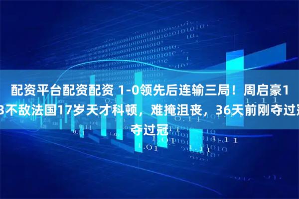 配资平台配资配资 1-0领先后连输三局！周启豪1-3不敌法国17岁天才科顿，难掩沮丧，36天前刚夺过冠