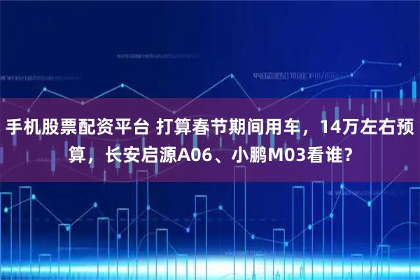 手机股票配资平台 打算春节期间用车，14万左右预算，长安启源A06、小鹏M03看谁？