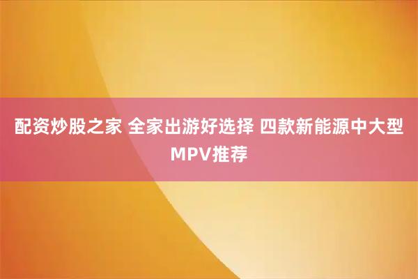 配资炒股之家 全家出游好选择 四款新能源中大型MPV推荐