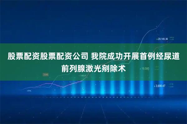 股票配资股票配资公司 我院成功开展首例经尿道前列腺激光剜除术