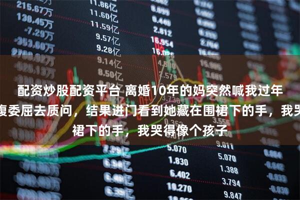 配资炒股配资平台 离婚10年的妈突然喊我过年，我本想满腹委屈去质问，结果进门看到她藏在围裙下的手，我哭得像个孩子