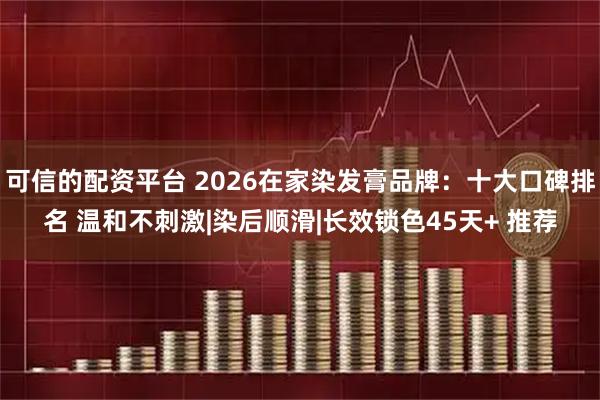 可信的配资平台 2026在家染发膏品牌：十大口碑排名 温和不刺激|染后顺滑|长效锁色45天+ 推荐