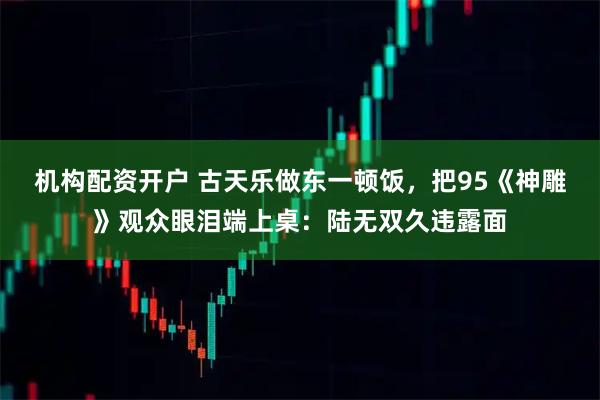 机构配资开户 古天乐做东一顿饭，把95《神雕》观众眼泪端上桌：陆无双久违露面