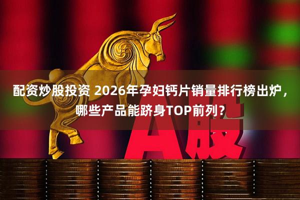 配资炒股投资 2026年孕妇钙片销量排行榜出炉，哪些产品能跻身TOP前列？